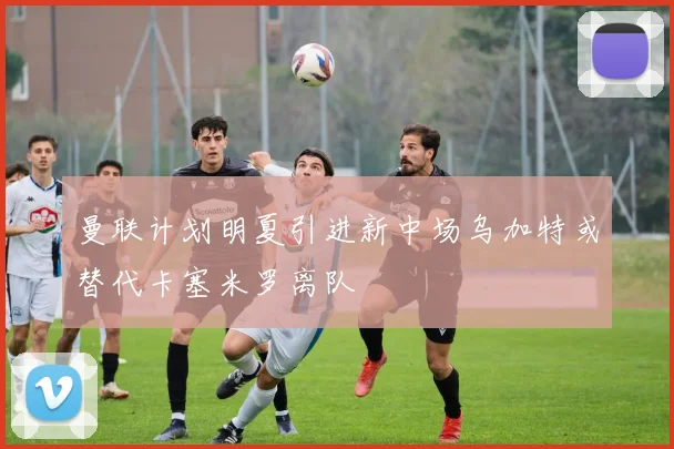 曼联计划明夏引进新中场乌加特或替代卡塞米罗离队