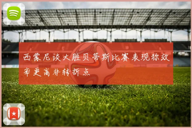 西蒙尼谈大胜贝蒂斯比赛表现称效率更高非转折点