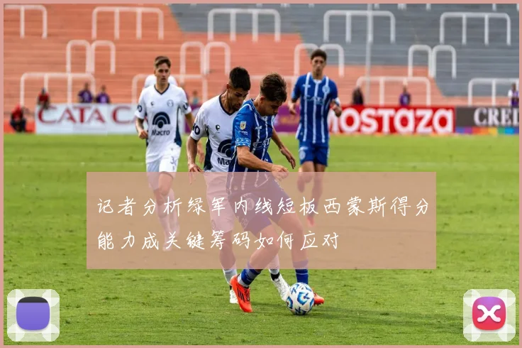 记者分析绿军内线短板西蒙斯得分能力成关键筹码如何应对