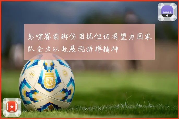 彭啸赛前脚伤困扰但仍渴望为国家队全力以赴展现拼搏精神