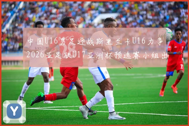 中国U16男足迎战斯里兰卡U16力争2026亚足联U17亚洲杯预选赛小组出线