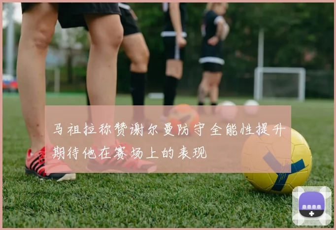 马祖拉称赞谢尔曼防守全能性提升期待他在赛场上的表现