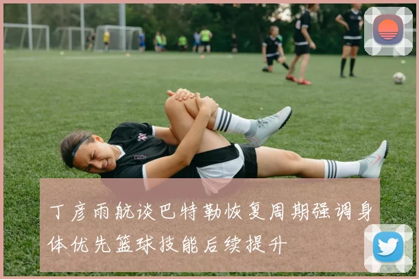 丁彦雨航谈巴特勒恢复周期强调身体优先篮球技能后续提升