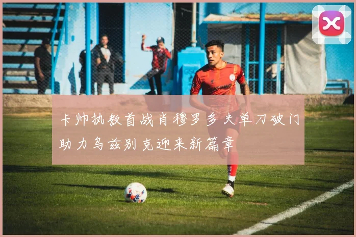 卡帅执教首战肖穆罗多夫单刀破门助力乌兹别克迎来新篇章