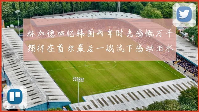 林加德回忆韩国两年时光感慨万千期待在首尔最后一战流下感动泪水