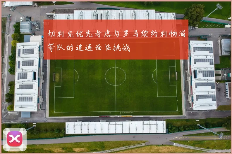 切利克优先考虑与罗马续约利物浦等队的追逐面临挑战