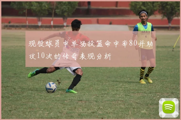 现役球员中单场投篮命中率80并助攻10次的传奇表现分析