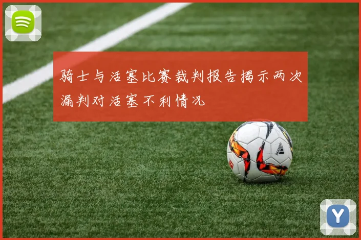 骑士与活塞比赛裁判报告揭示两次漏判对活塞不利情况