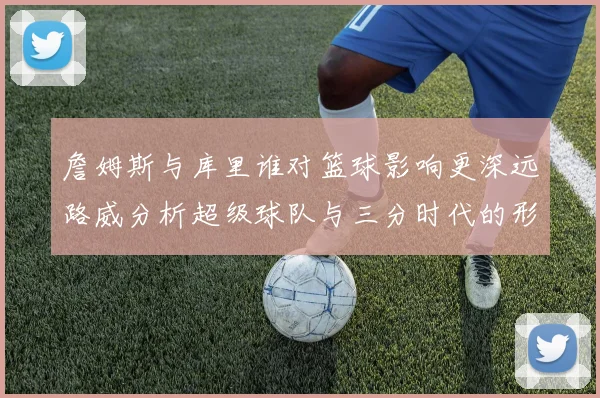 詹姆斯与库里谁对篮球影响更深远路威分析超级球队与三分时代的形成