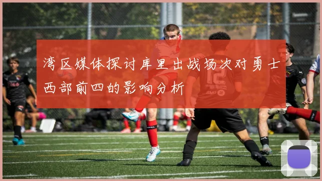 湾区媒体探讨库里出战场次对勇士西部前四的影响分析