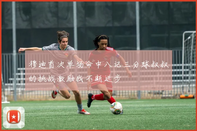 穆迪首次单场命中八记三分球叔叔的挑战激励我不断进步
