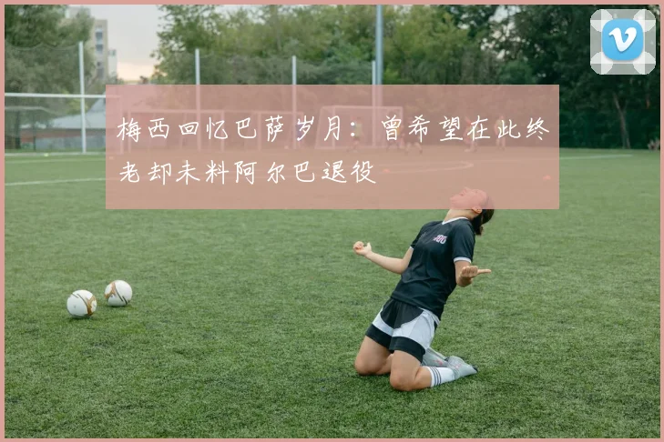 梅西回忆巴萨岁月：曾希望在此终老却未料阿尔巴退役