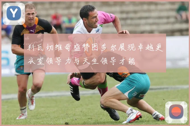 科瓦切维奇盛赞图多尔展现卓越更衣室领导力与天生领导才能