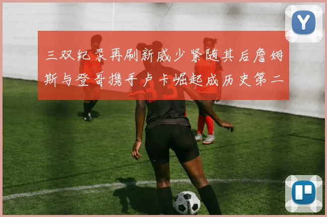 三双纪录再刷新威少紧随其后詹姆斯与登哥携手卢卡崛起成历史第二