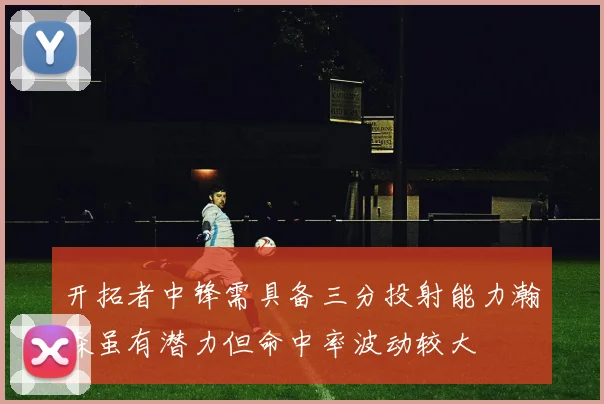 开拓者中锋需具备三分投射能力瀚森虽有潜力但命中率波动较大