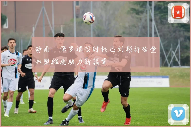 静雨：保罗退役时机已到期待哈登加盟雄鹿助力新篇章