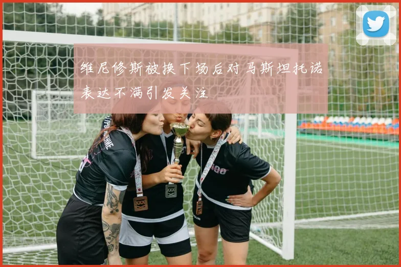 维尼修斯被换下场后对马斯坦托诺表达不满引发关注
