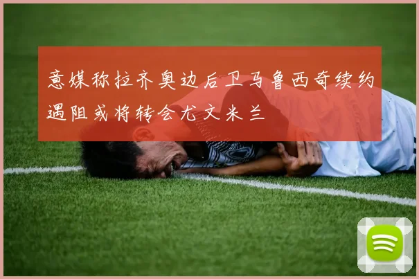 意媒称拉齐奥边后卫马鲁西奇续约遇阻或将转会尤文米兰