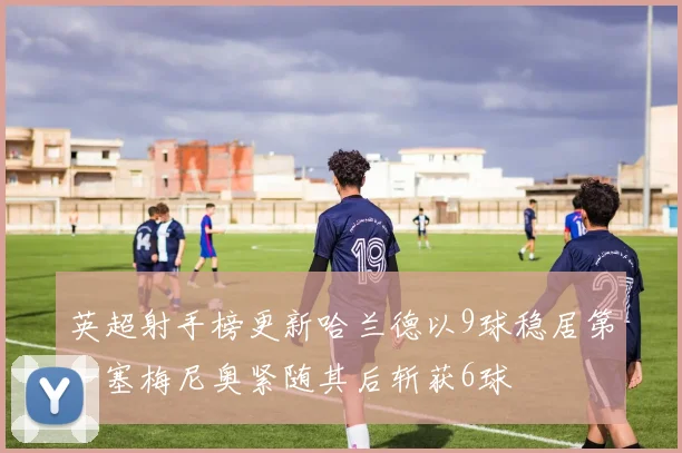 英超射手榜更新哈兰德以9球稳居第一塞梅尼奥紧随其后斩获6球