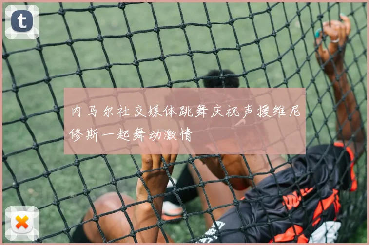 内马尔社交媒体跳舞庆祝声援维尼修斯一起舞动激情